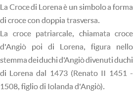 La Croce di Lorena è un simbolo a forma di croce con doppia trasversa. La croce patriarcale, chiamata croce d'Angiò poi di Lorena, figura nello stemma dei duchi d'Angiò divenuti duchi di Lorena dal 1473 (Renato II 1451 - 1508, figlio di Iolanda d'Angiò).